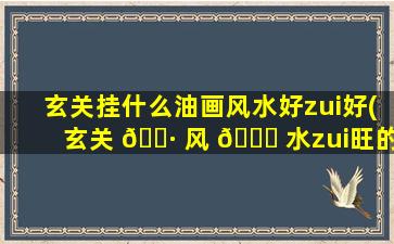 玄关挂什么油画风水好zui
好(玄关 🌷 风 🕊 水zui
旺的图案排名)